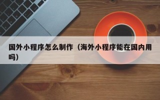 北票国外小程序怎么制作（海外小程序能在国内用吗）