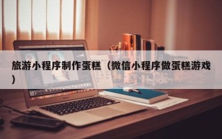 北票旅游小程序制作蛋糕（微信小程序做蛋糕游戏）